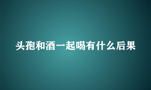 头孢和酒一起喝有什么后果