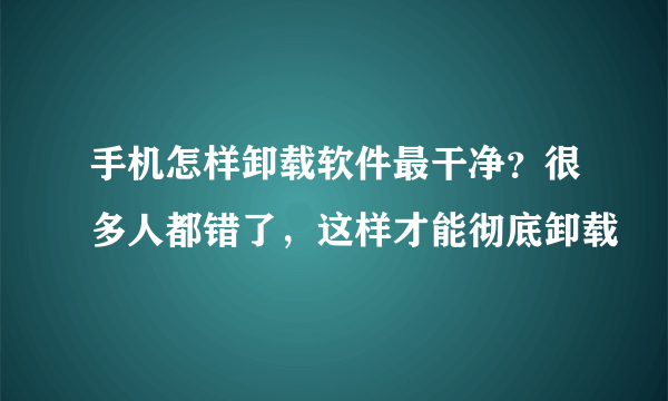 手机怎样卸载软件最干净？很多人都错了，这样才能彻底卸载