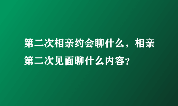 第二次相亲约会聊什么，相亲第二次见面聊什么内容？