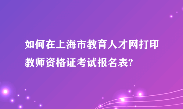 如何在上海市教育人才网打印教师资格证考试报名表?