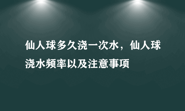 仙人球多久浇一次水，仙人球浇水频率以及注意事项