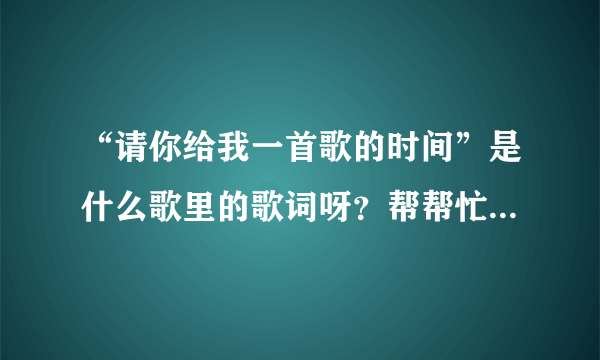 “请你给我一首歌的时间”是什么歌里的歌词呀？帮帮忙给找一下呀，谢谢！