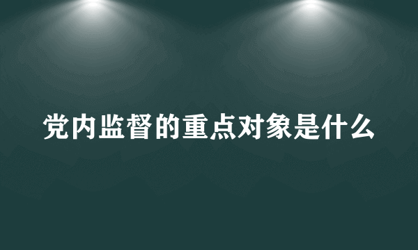 党内监督的重点对象是什么