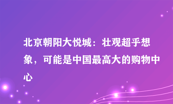 北京朝阳大悦城：壮观超乎想象，可能是中国最高大的购物中心