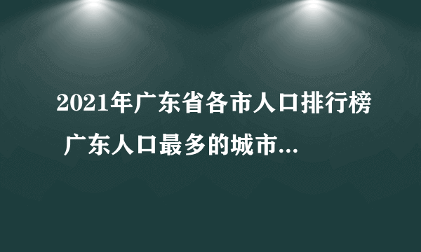 2021年广东省各市人口排行榜 广东人口最多的城市是哪个 广东历年人口数