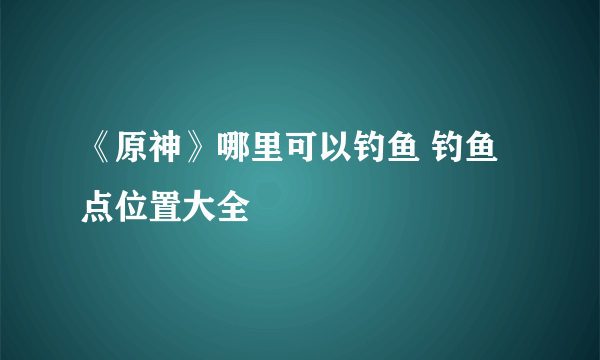 《原神》哪里可以钓鱼 钓鱼点位置大全