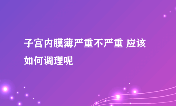 子宫内膜薄严重不严重 应该如何调理呢