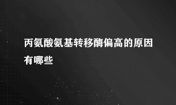 丙氨酸氨基转移酶偏高的原因有哪些