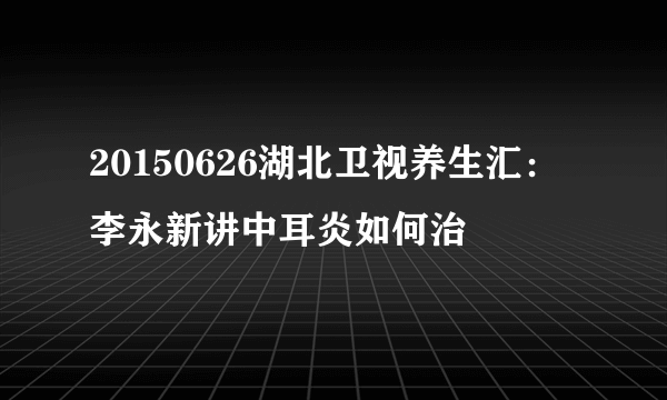 20150626湖北卫视养生汇：李永新讲中耳炎如何治