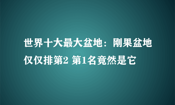 世界十大最大盆地：刚果盆地仅仅排第2 第1名竟然是它