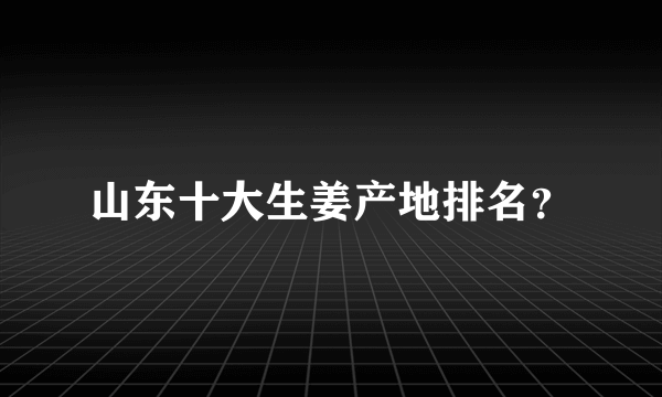 山东十大生姜产地排名？