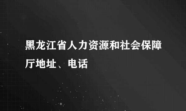 黑龙江省人力资源和社会保障厅地址、电话