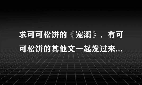 求可可松饼的《宠溺》，有可可松饼的其他文一起发过来也可以哦(´-ω-`)