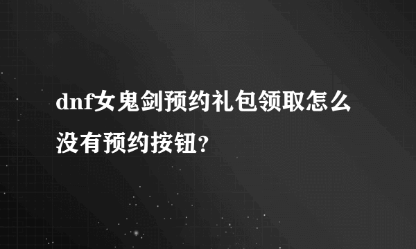 dnf女鬼剑预约礼包领取怎么没有预约按钮？