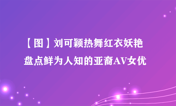 【图】刘可颖热舞红衣妖艳 盘点鲜为人知的亚裔AV女优