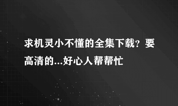 求机灵小不懂的全集下载？要高清的...好心人帮帮忙