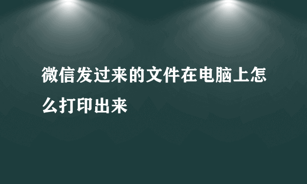 微信发过来的文件在电脑上怎么打印出来