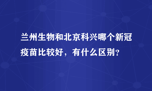 兰州生物和北京科兴哪个新冠疫苗比较好，有什么区别？