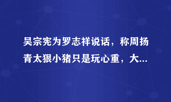 吴宗宪为罗志祥说话，称周扬青太狠小猪只是玩心重，大家怎么看？