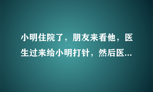 小明住院了，朋友来看他，医生过来给小明打针，然后医生走了，朋友也走了，为啥？