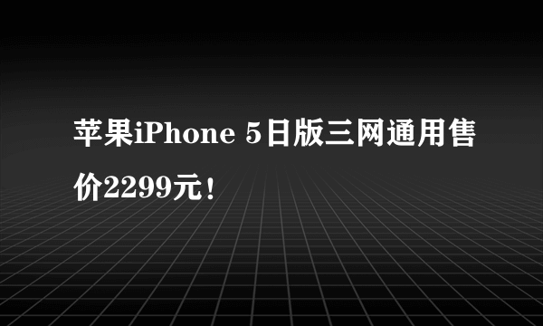 苹果iPhone 5日版三网通用售价2299元！