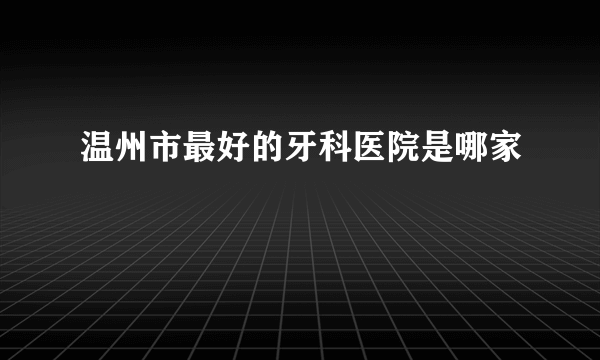 温州市最好的牙科医院是哪家