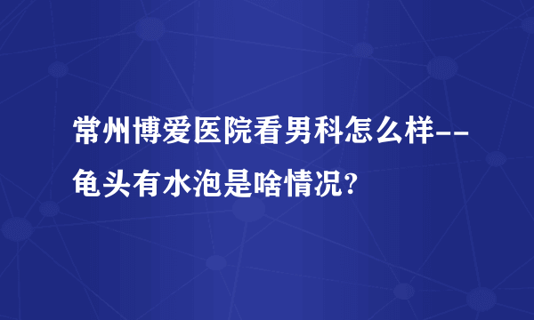 常州博爱医院看男科怎么样--龟头有水泡是啥情况?