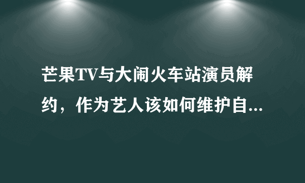 芒果TV与大闹火车站演员解约，作为艺人该如何维护自己的良好形象？