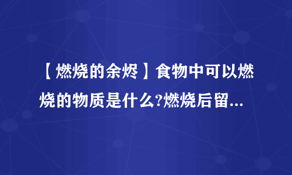 【燃烧的余烬】食物中可以燃烧的物质是什么?燃烧后留下的灰烬是什么?....