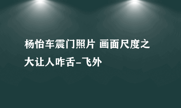 杨怡车震门照片 画面尺度之大让人咋舌-飞外