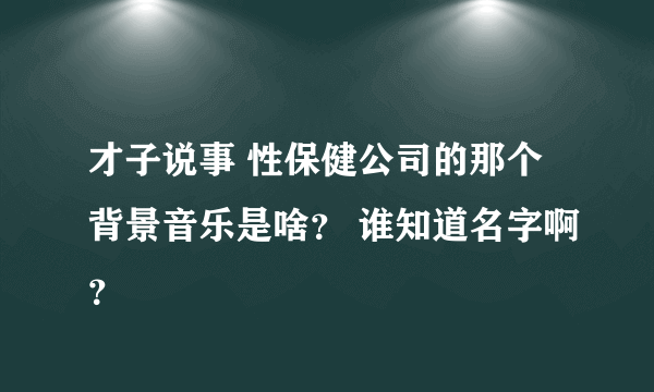 才子说事 性保健公司的那个背景音乐是啥？ 谁知道名字啊？