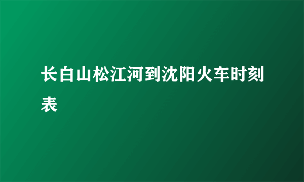 长白山松江河到沈阳火车时刻表