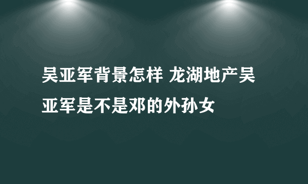 吴亚军背景怎样 龙湖地产吴亚军是不是邓的外孙女