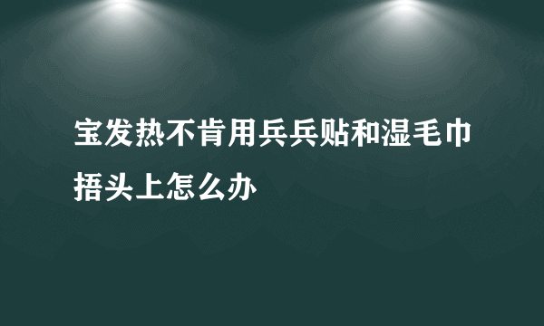 宝发热不肯用兵兵贴和湿毛巾捂头上怎么办