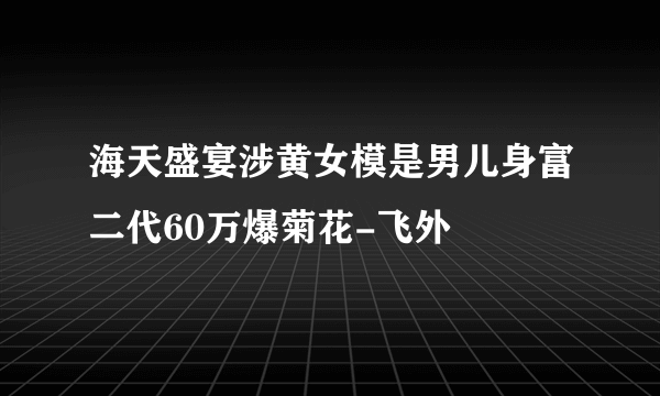 海天盛宴涉黄女模是男儿身富二代60万爆菊花-飞外