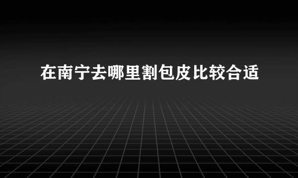 在南宁去哪里割包皮比较合适