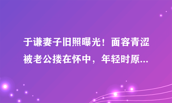 于谦妻子旧照曝光！面容青涩被老公搂在怀中，年轻时原来这么美