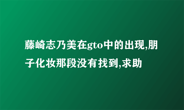 藤崎志乃美在gto中的出现,朋子化妆那段没有找到,求助