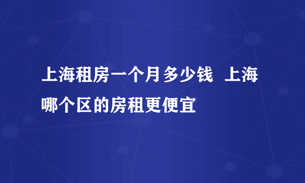 上海租房一个月多少钱  上海哪个区的房租更便宜