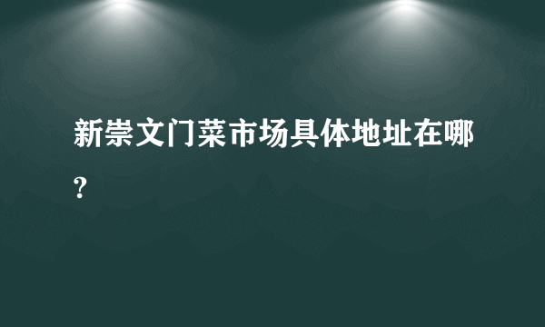 新崇文门菜市场具体地址在哪?