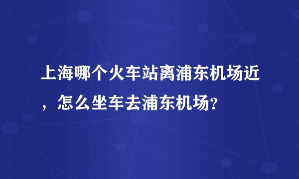 上海哪个火车站离浦东机场近，怎么坐车去浦东机场？