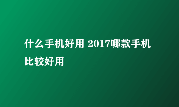 什么手机好用 2017哪款手机比较好用