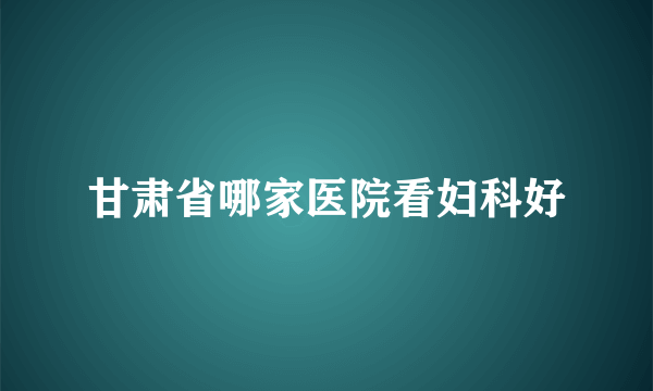 甘肃省哪家医院看妇科好