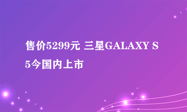 售价5299元 三星GALAXY S5今国内上市