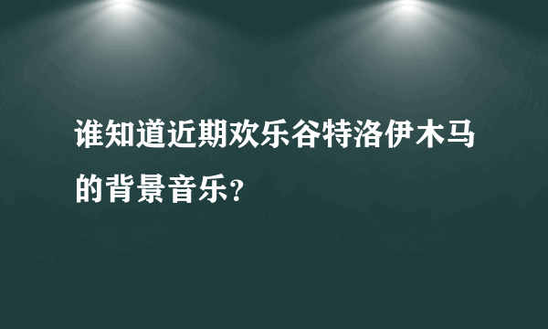 谁知道近期欢乐谷特洛伊木马的背景音乐？