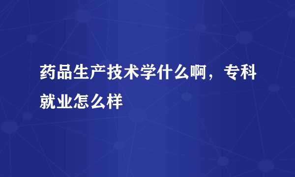 药品生产技术学什么啊，专科就业怎么样