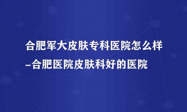 合肥军大皮肤专科医院怎么样-合肥医院皮肤科好的医院