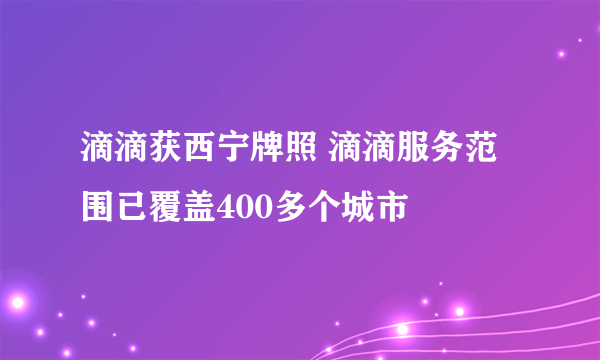 滴滴获西宁牌照 滴滴服务范围已覆盖400多个城市