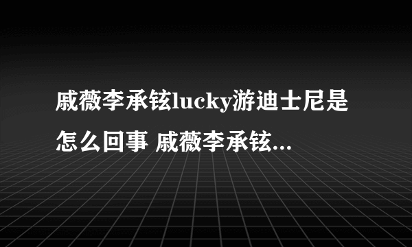 戚薇李承铉lucky游迪士尼是怎么回事 戚薇李承铉lucky游迪士尼是什么情况