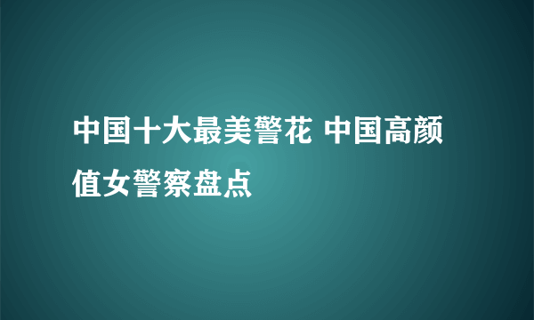 中国十大最美警花 中国高颜值女警察盘点